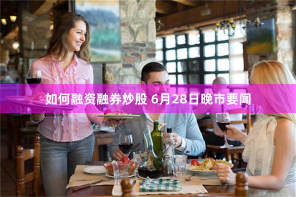如何融资融券炒股 6月28日晚市要闻