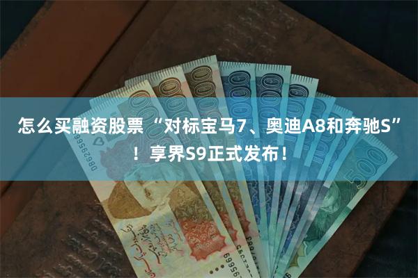 怎么买融资股票 “对标宝马7、奥迪A8和奔驰S”！享界S9正式发布！