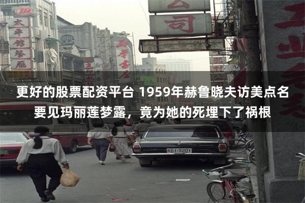 更好的股票配资平台 1959年赫鲁晓夫访美点名要见玛丽莲梦露，竟为她的死埋下了祸根