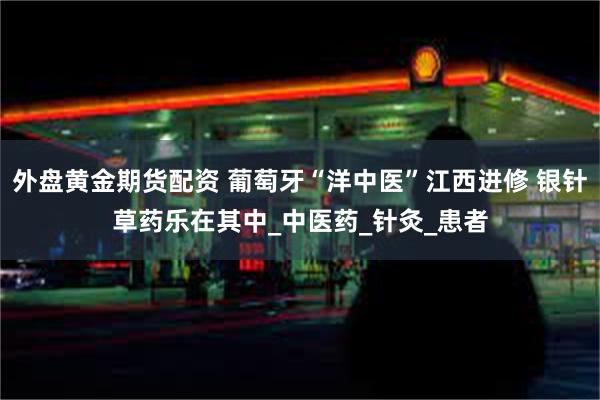 外盘黄金期货配资 葡萄牙“洋中医”江西进修 银针草药乐在其中_中医药_针灸_患者