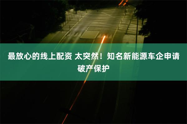 最放心的线上配资 太突然！知名新能源车企申请破产保护