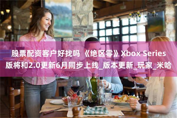 股票配资客户好找吗 《绝区零》Xbox Series版将和2.0更新6月同步上线_版本更新_玩家_米哈