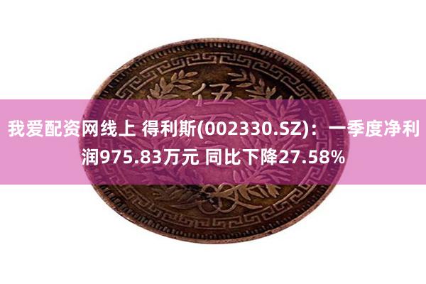 我爱配资网线上 得利斯(002330.SZ)：一季度净利润975.83万元 同比下降27.58%