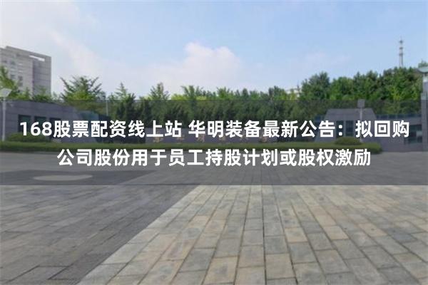 168股票配资线上站 华明装备最新公告：拟回购公司股份用于员工持股计划或股权激励