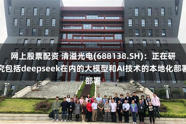 网上股票配资 清溢光电(688138.SH)：正在研究包括deepseek在内的大模型和AI技术的本地化部署