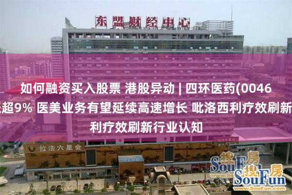 如何融资买入股票 港股异动 | 四环医药(00460)午后涨超9% 医美业务有望延续高速增长 吡洛西利疗效刷新行业认知
