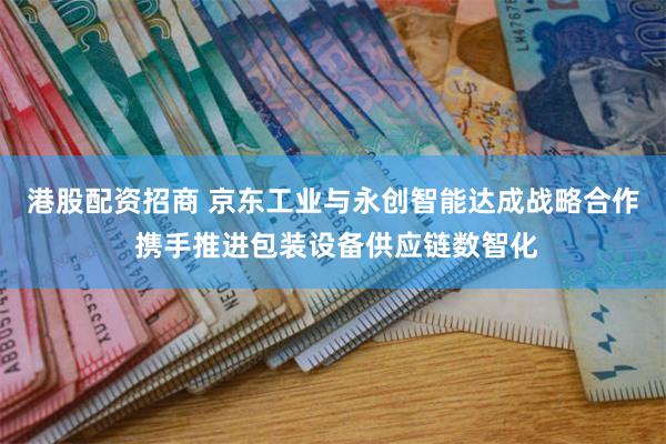 港股配资招商 京东工业与永创智能达成战略合作 携手推进包装设备供应链数智化