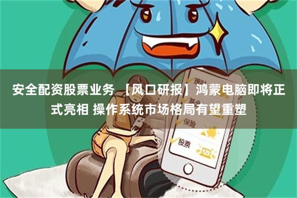 安全配资股票业务 【风口研报】鸿蒙电脑即将正式亮相 操作系统市场格局有望重塑
