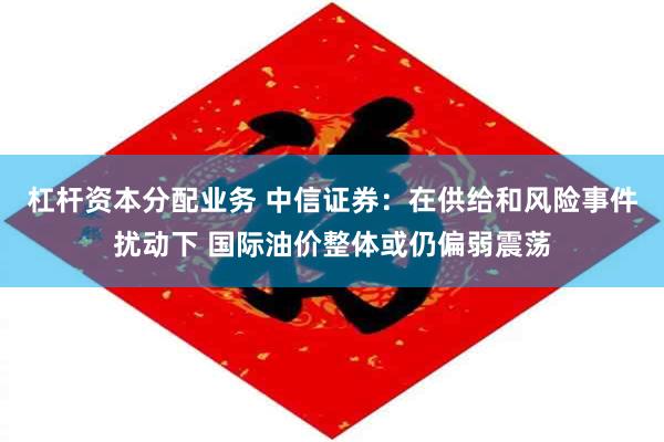 杠杆资本分配业务 中信证券：在供给和风险事件扰动下 国际油价整体或仍偏弱震荡