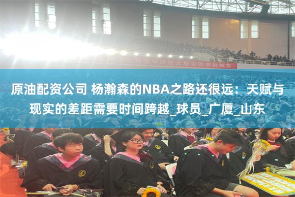 原油配资公司 杨瀚森的NBA之路还很远：天赋与现实的差距需要时间跨越_球员_广厦_山东