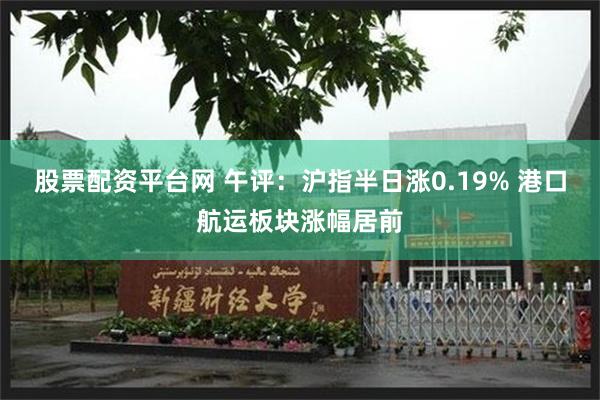 股票配资平台网 午评：沪指半日涨0.19% 港口航运板块涨幅居前