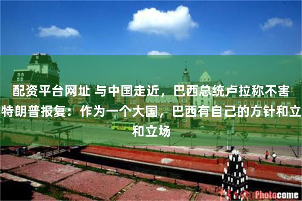 配资平台网址 与中国走近，巴西总统卢拉称不害怕特朗普报复：作为一个大国，巴西有自己的方针和立场