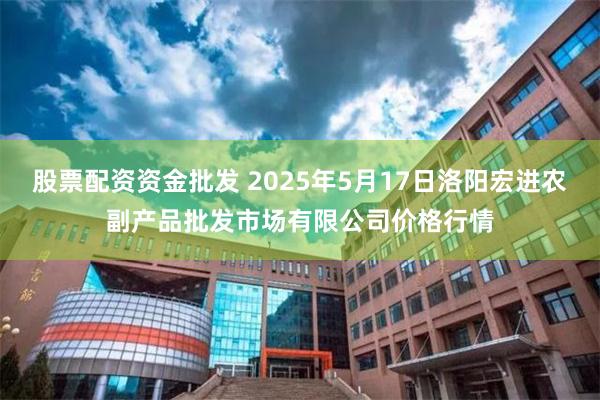 股票配资资金批发 2025年5月17日洛阳宏进农副产品批发市场有限公司价格行情