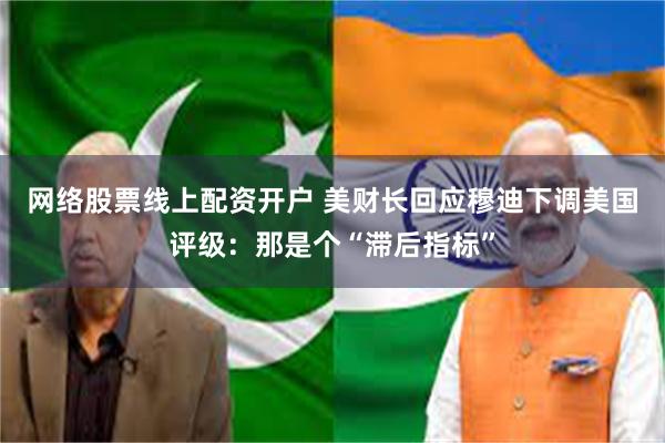 网络股票线上配资开户 美财长回应穆迪下调美国评级：那是个“滞后指标”