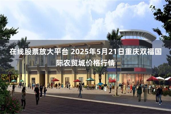 在线股票放大平台 2025年5月21日重庆双福国际农贸城价格行情