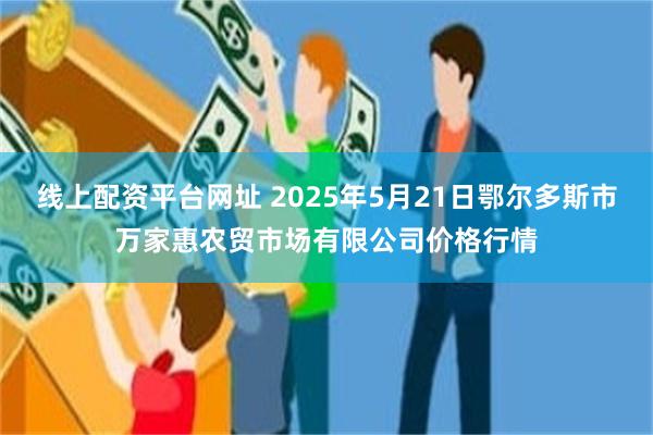 线上配资平台网址 2025年5月21日鄂尔多斯市万家惠农贸市场有限公司价格行情