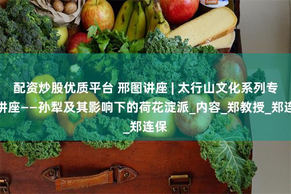 配资炒股优质平台 邢图讲座 | 太行山文化系列专题讲座——孙犁及其影响下的荷花淀派_内容_郑教授_郑连保