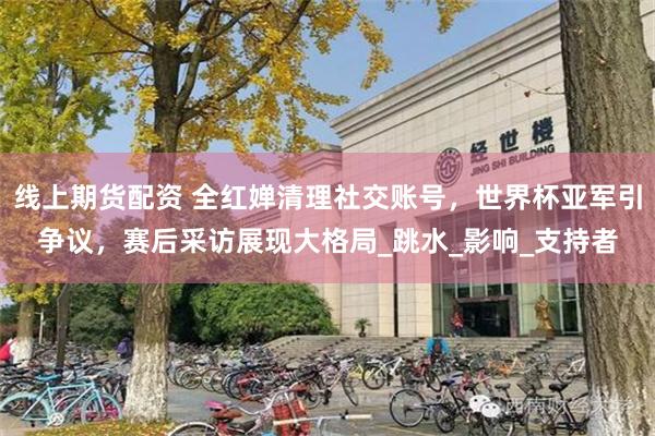 线上期货配资 全红婵清理社交账号，世界杯亚军引争议，赛后采访展现大格局_跳水_影响_支持者