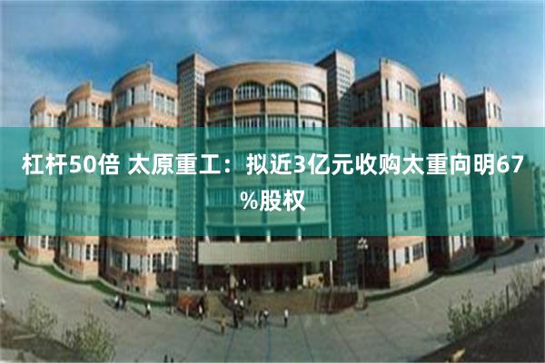 杠杆50倍 太原重工：拟近3亿元收购太重向明67%股权