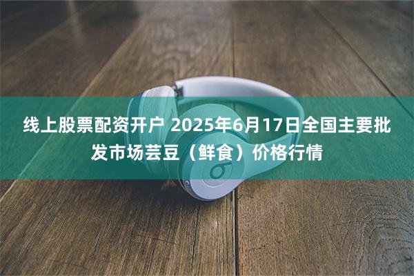 线上股票配资开户 2025年6月17日全国主要批发市场芸豆(鲜食)价格行情