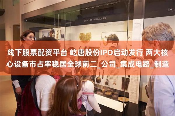 线下股票配资平台 屹唐股份IPO启动发行 两大核心设备市占率稳居全球前二_公司_集成电路_制造