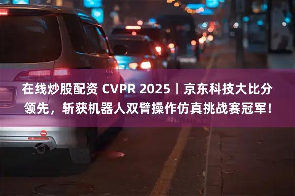 在线炒股配资 CVPR 2025丨京东科技大比分领先，斩获机器人双臂操作仿真挑战赛冠军！