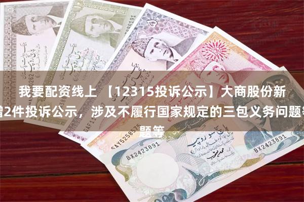 我要配资线上 【12315投诉公示】大商股份新增2件投诉公示，涉及不履行国家规定的三包义务问题等