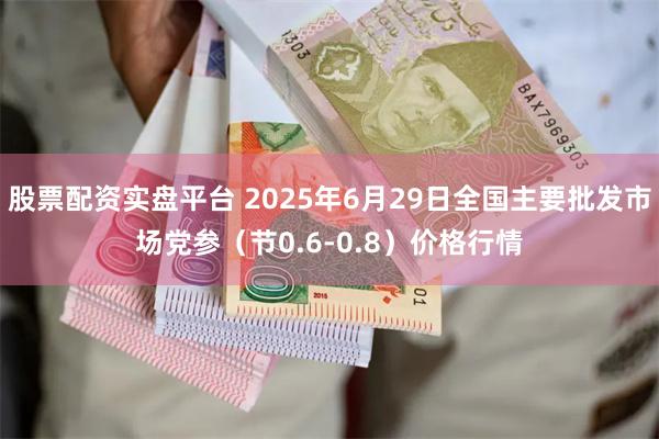 股票配资实盘平台 2025年6月29日全国主要批发市场党参（节0.6-0.8）价格行情