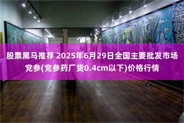 股票黑马推荐 2025年6月29日全国主要批发市场党参(党参药厂货0.4cm以下)价格行情