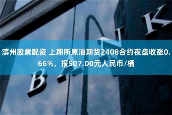 滨州股票配资 上期所原油期货2408合约夜盘收涨0.66%，报507.00元人民币/桶