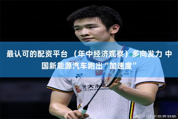 最认可的配资平台 （年中经济观察）多向发力 中国新能源汽车跑出“加速度”